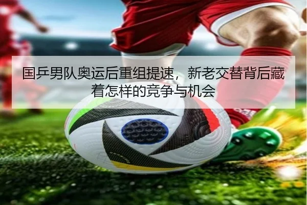 国乒男队奥运后重组提速，新老交替背后藏着怎样的竞争与机会