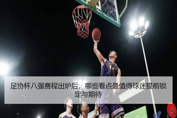 足协杯八强赛程出炉后，哪些看点最值得球迷提前锁定与期待