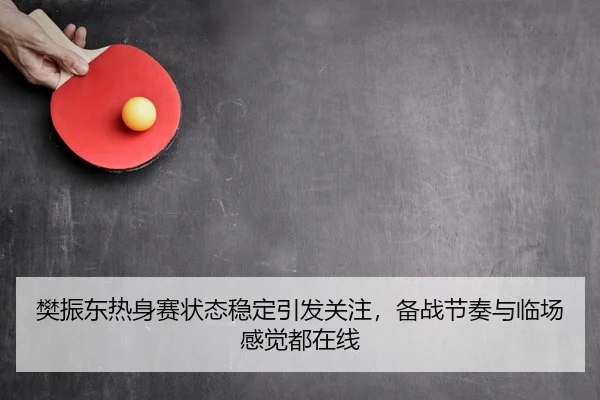 樊振东热身赛状态稳定引发关注，备战节奏与临场感觉都在线
